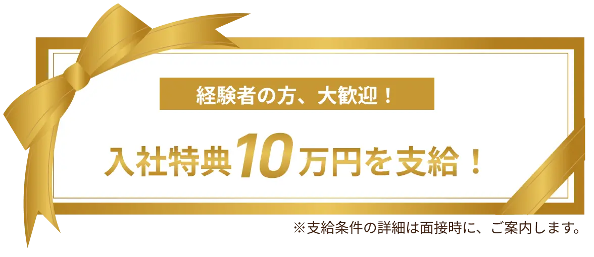 経験者の方、大歓迎！入社特典10万円を支給！※支給条件の詳細は面接時に、ご案内します。
