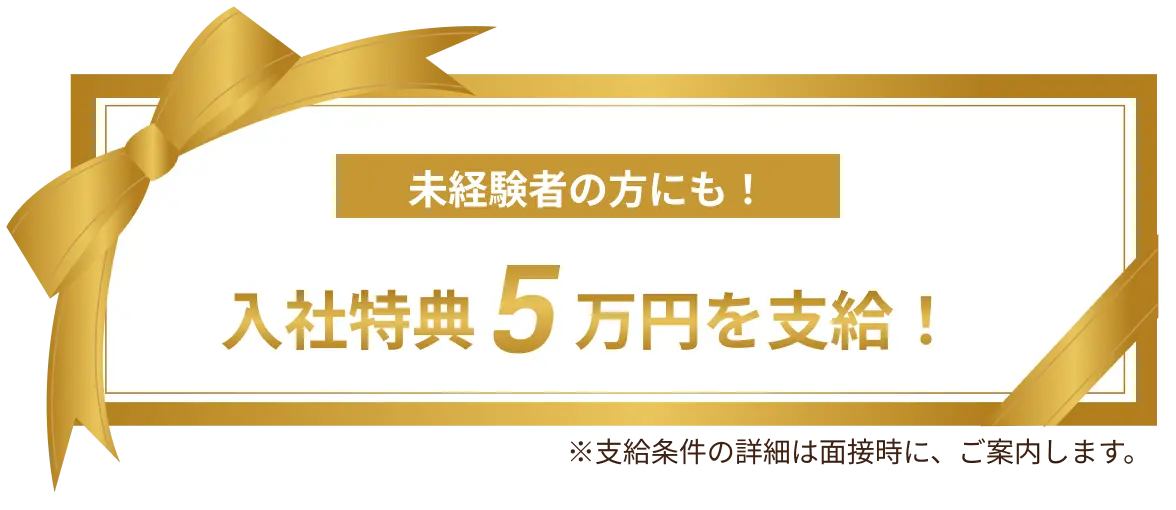 未経験者の方にも！入社特典5万円を支給！※支給条件の詳細は面接時に、ご案内します。